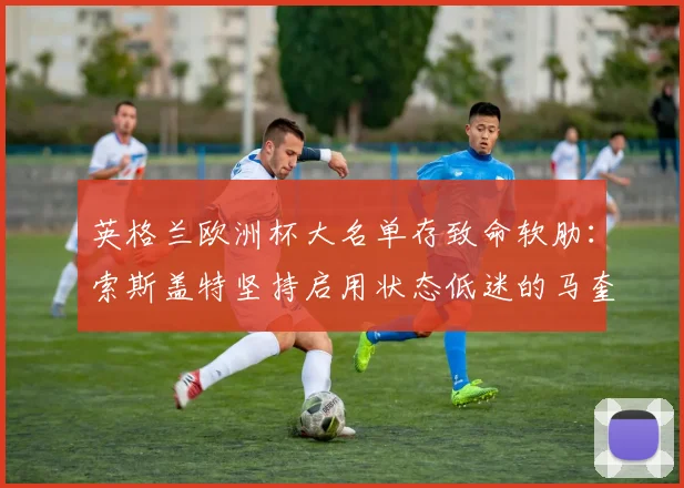 英格兰欧洲杯大名单存致命软肋：索斯盖特坚持启用状态低迷的马奎尔